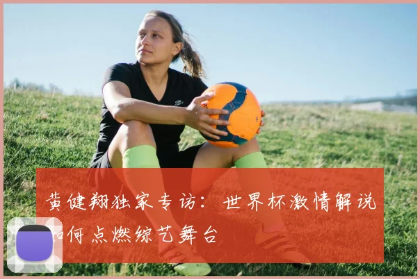 黄健翔独家专访：世界杯激情解说如何点燃综艺舞台