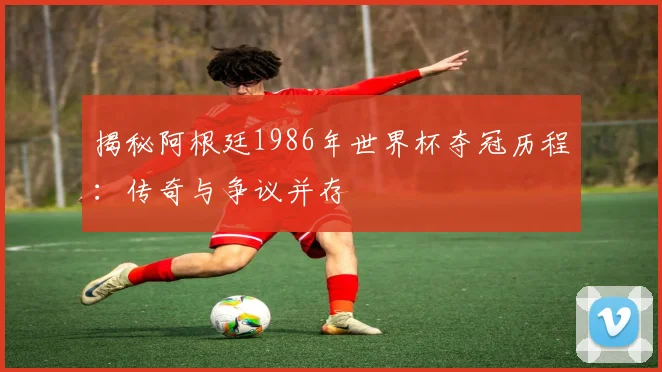 揭秘阿根廷1986年世界杯夺冠历程：传奇与争议并存
