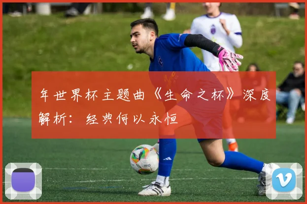 年世界杯主题曲《生命之杯》深度解析:经典何以永恒