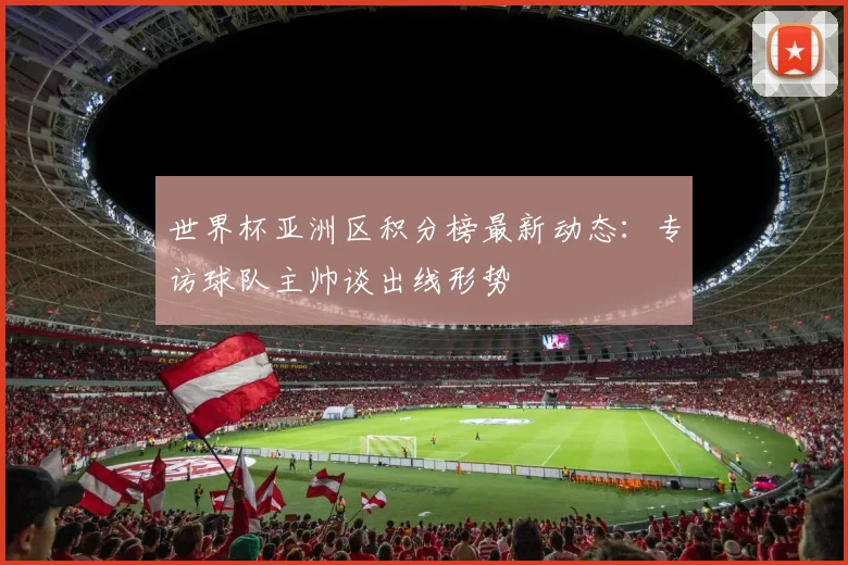 世界杯亚洲区积分榜最新动态：专访球队主帅谈出线形势