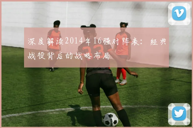 深度解读2014年16强对阵表：经典战役背后的战略布局