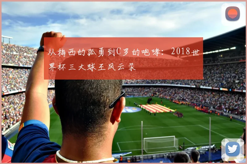 从梅西的孤勇到C罗的咆哮：2018世界杯三大球王风云录