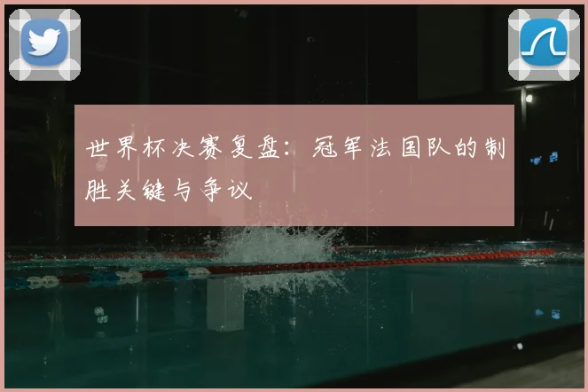 世界杯决赛复盘:冠军法国队的制胜关键与争议